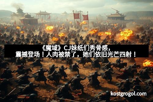 《魔域》CJ妹纸们秀骨感，震撼登场！人肉被禁了，她们依旧光芒四射！