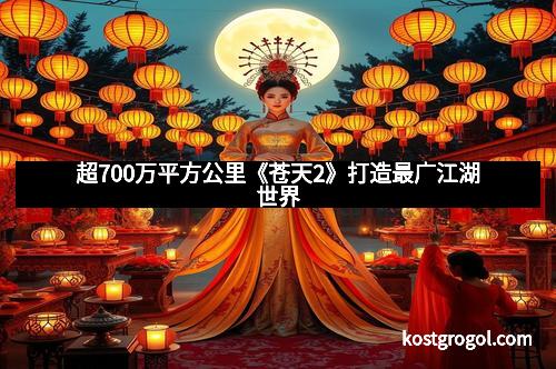 超700万平方公里《苍天2》打造最广江湖世界