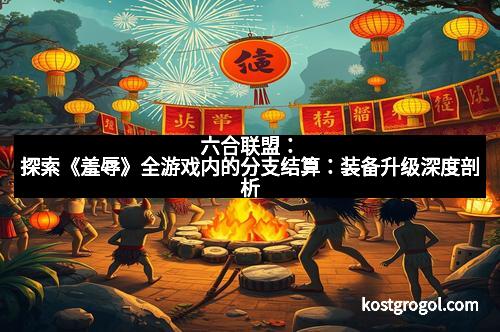 六合联盟：探索《羞辱》全游戏内的分支结算：装备升级深度剖析