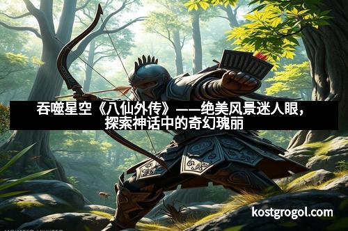 吞噬星空《八仙外传》——绝美风景迷人眼，探索神话中的奇幻瑰丽