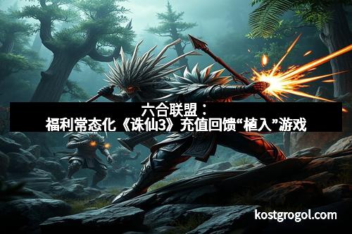六合联盟：福利常态化《诛仙3》充值回馈“植入”游戏